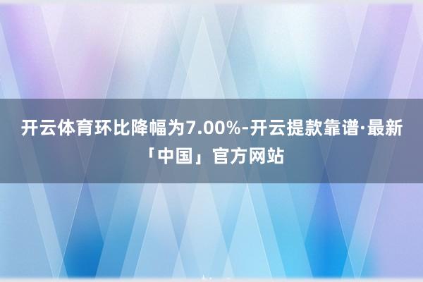 开云体育环比降幅为7.00%-开云提款靠谱·最新「中国」官方网站