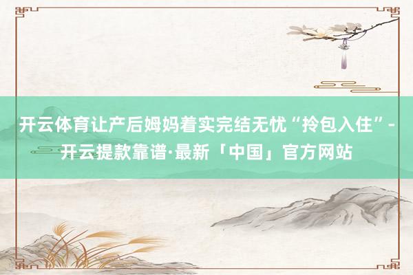 开云体育让产后姆妈着实完结无忧“拎包入住”-开云提款靠谱·最新「中国」官方网站