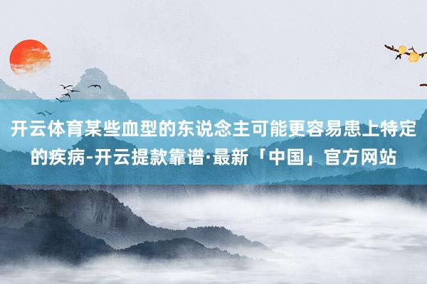 开云体育某些血型的东说念主可能更容易患上特定的疾病-开云提款靠谱·最新「中国」官方网站