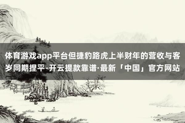 体育游戏app平台但捷豹路虎上半财年的营收与客岁同期捏平-开云提款靠谱·最新「中国」官方网站