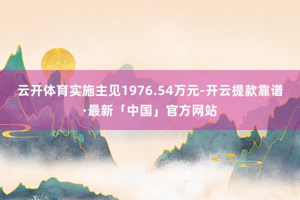 云开体育实施主见1976.54万元-开云提款靠谱·最新「中国」官方网站