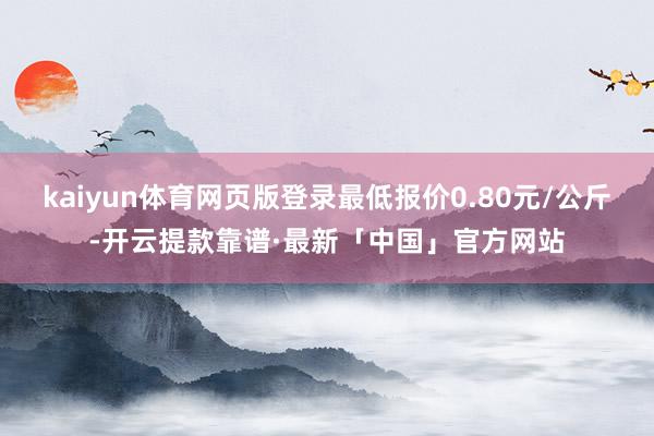 kaiyun体育网页版登录最低报价0.80元/公斤-开云提款靠谱·最新「中国」官方网站