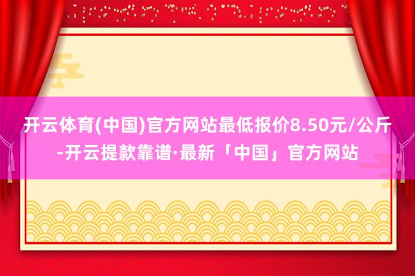 开云体育(中国)官方网站最低报价8.50元/公斤-开云提款靠谱·最新「中国」官方网站