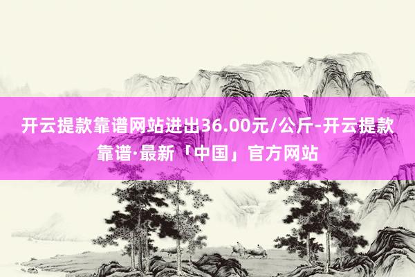 开云提款靠谱网站进出36.00元/公斤-开云提款靠谱·最新「中国」官方网站