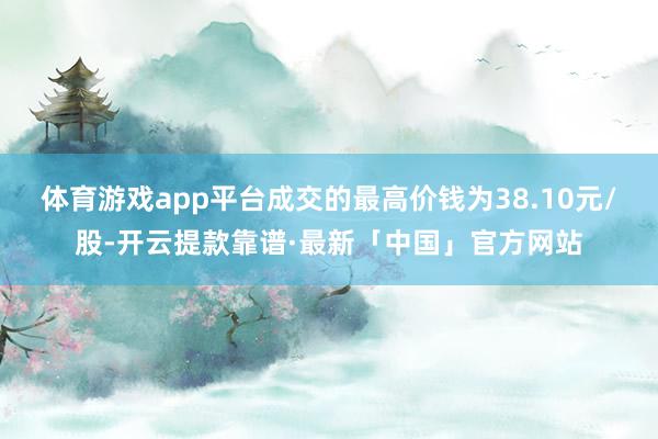 体育游戏app平台成交的最高价钱为38.10元/股-开云提款靠谱·最新「中国」官方网站