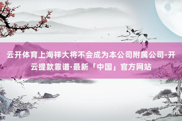 云开体育上海祥大将不会成为本公司附属公司-开云提款靠谱·最新「中国」官方网站