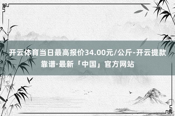 开云体育当日最高报价34.00元/公斤-开云提款靠谱·最新「中国」官方网站