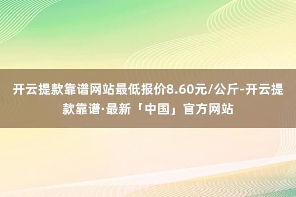 开云提款靠谱网站最低报价8.60元/公斤-开云提款靠谱·最新「中国」官方网站