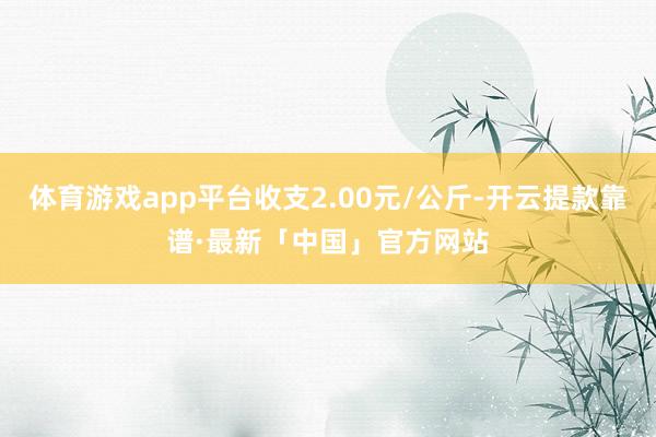体育游戏app平台收支2.00元/公斤-开云提款靠谱·最新「中国」官方网站