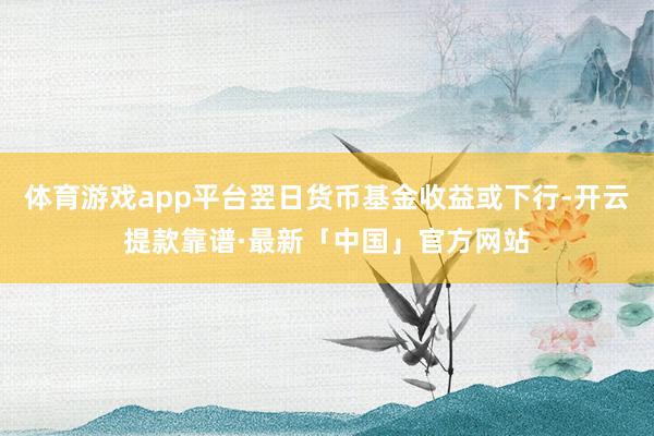 体育游戏app平台翌日货币基金收益或下行-开云提款靠谱·最新「中国」官方网站