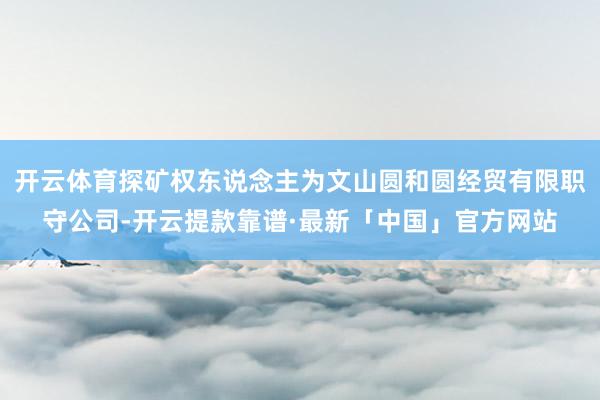 开云体育探矿权东说念主为文山圆和圆经贸有限职守公司-开云提款靠谱·最新「中国」官方网站