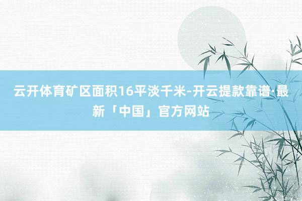 云开体育矿区面积16平淡千米-开云提款靠谱·最新「中国」官方网站