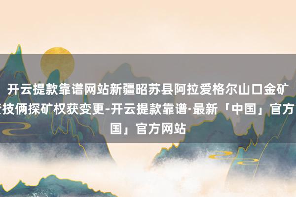 开云提款靠谱网站新疆昭苏县阿拉爱格尔山口金矿详查技俩探矿权获变更-开云提款靠谱·最新「中国」官方网站