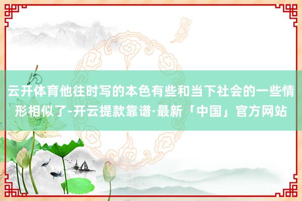 云开体育他往时写的本色有些和当下社会的一些情形相似了-开云提款靠谱·最新「中国」官方网站