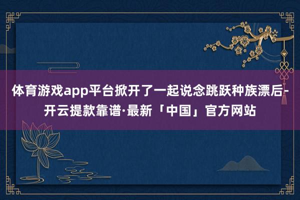 体育游戏app平台掀开了一起说念跳跃种族漂后-开云提款靠谱·最新「中国」官方网站