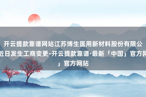 开云提款靠谱网站江苏博生医用新材料股份有限公司近日发生工商变更-开云提款靠谱·最新「中国」官方网站