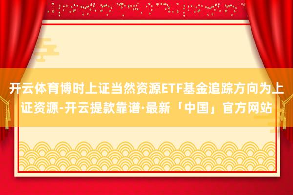 开云体育博时上证当然资源ETF基金追踪方向为上证资源-开云提款靠谱·最新「中国」官方网站