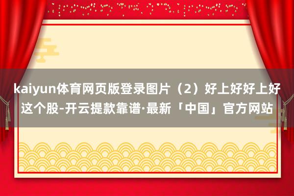 kaiyun体育网页版登录图片（2）好上好好上好这个股-开云提款靠谱·最新「中国」官方网站