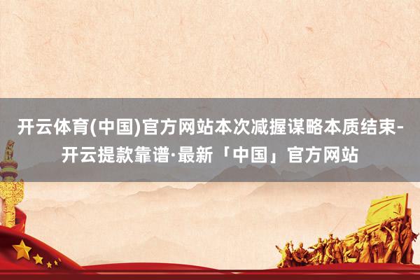 开云体育(中国)官方网站本次减握谋略本质结束-开云提款靠谱·最新「中国」官方网站