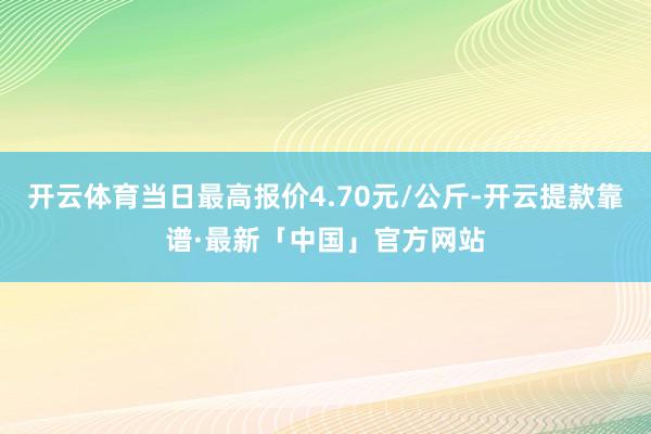 开云体育当日最高报价4.70元/公斤-开云提款靠谱·最新「中国」官方网站